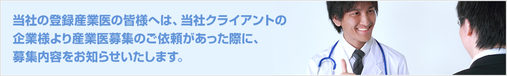 当社の登録産業医の皆様へは、当社クライアントの企業様より産業医募集のご依頼があった際に、募集内容をお知らせいたします。